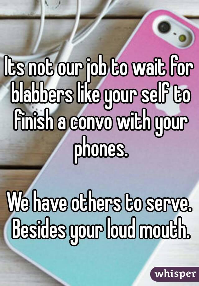 
Its not our job to wait for blabbers like your self to finish a convo with your phones.

We have others to serve. Besides your loud mouth.