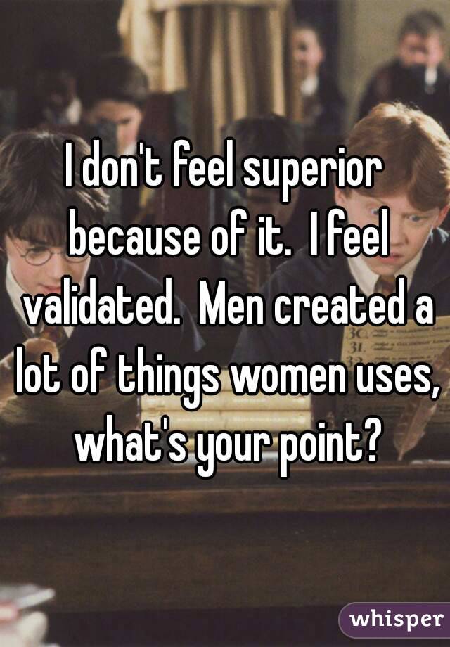 I don't feel superior because of it.  I feel validated.  Men created a lot of things women uses, what's your point?