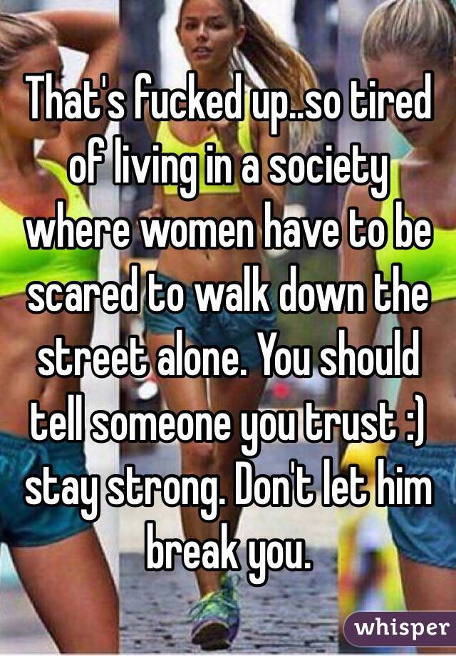 That's fucked up..so tired of living in a society where women have to be scared to walk down the street alone. You should tell someone you trust :) stay strong. Don't let him break you. 