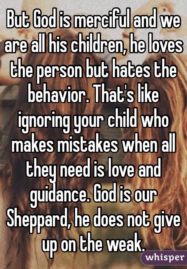 But God is merciful and we are all his children, he loves the person but hates the behavior. That's like ignoring your child who makes mistakes when all they need is love and guidance. God is our Sheppard, he does not give up on the weak.