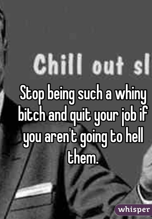 Stop being such a whiny bitch and quit your job if you aren't going to hell them.