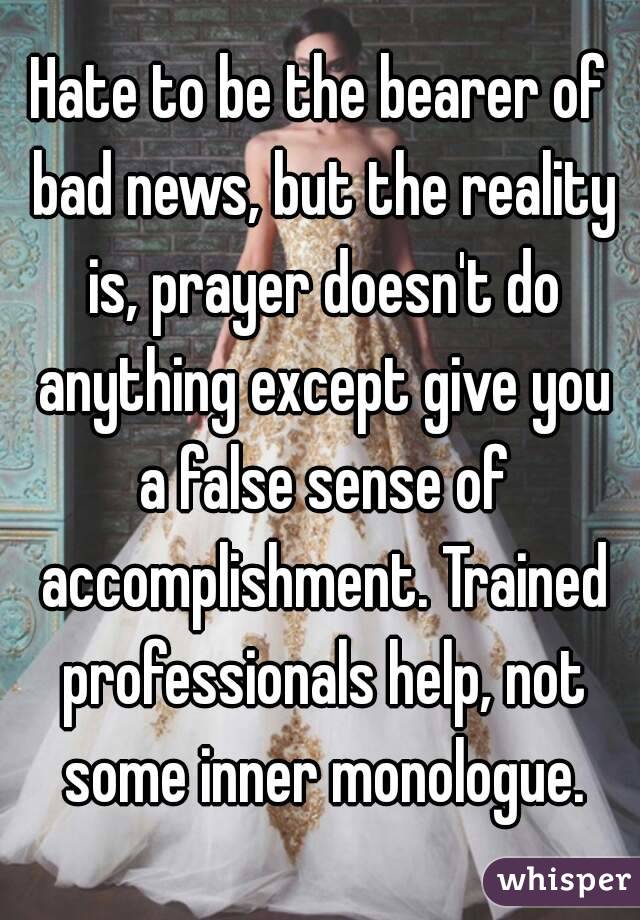 Hate to be the bearer of bad news, but the reality is, prayer doesn't do anything except give you a false sense of accomplishment. Trained professionals help, not some inner monologue.