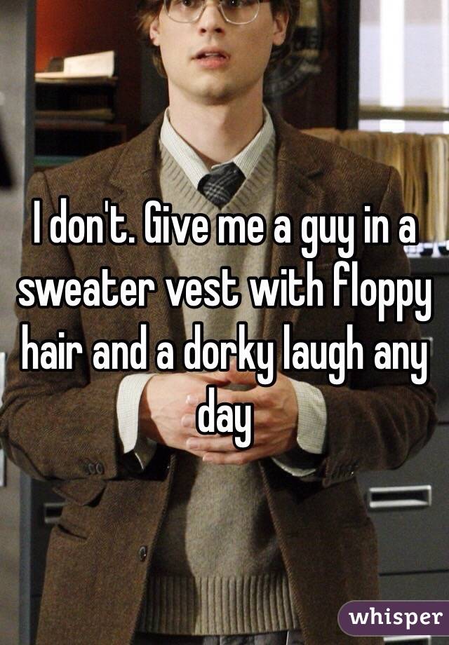 I don't. Give me a guy in a sweater vest with floppy hair and a dorky laugh any day