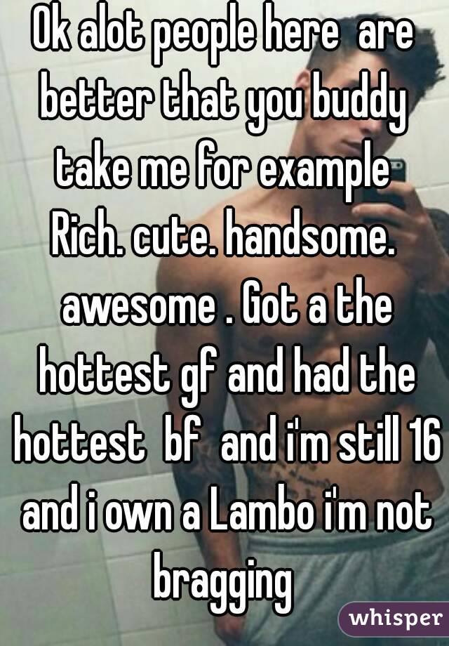 Ok alot people here  are better that you buddy  take me for example 
Rich. cute. handsome. awesome . Got a the hottest gf and had the hottest  bf  and i'm still 16 and i own a Lambo i'm not bragging 