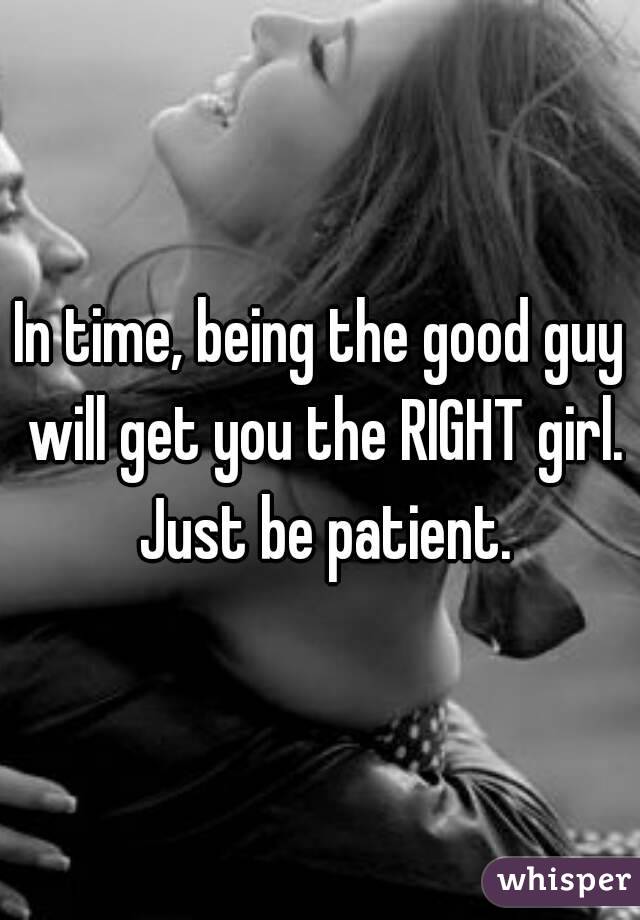 In time, being the good guy will get you the RIGHT girl. Just be patient.