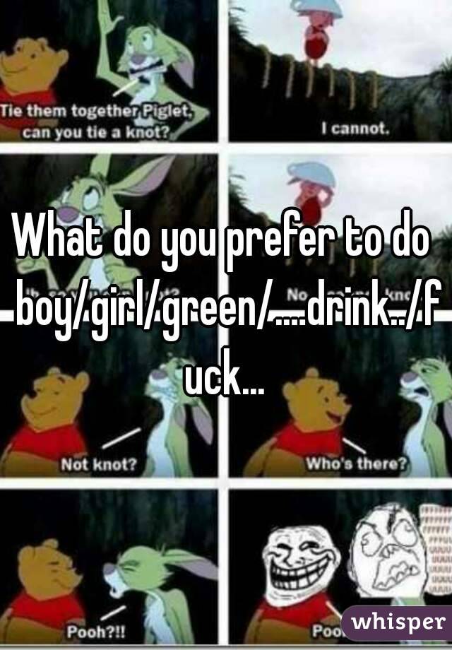 What do you prefer to do  boy/girl/green/.…drink../fuck...