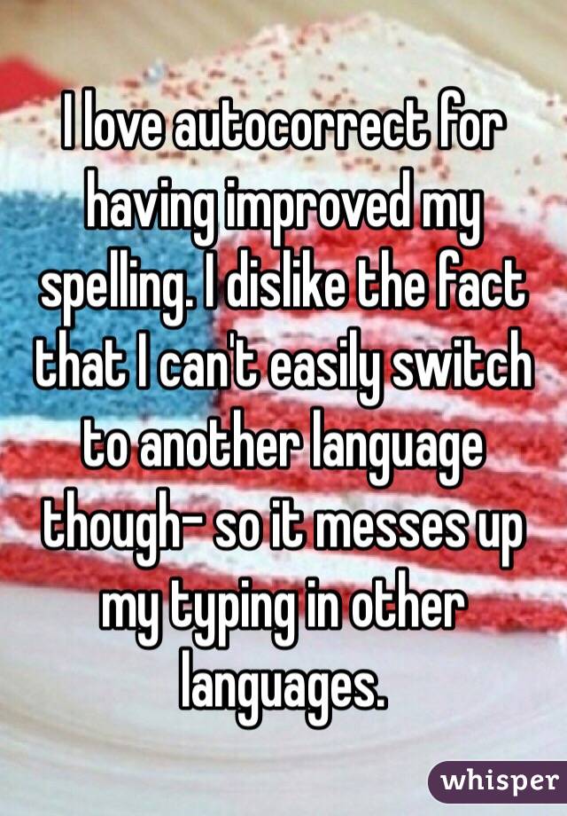 I love autocorrect for having improved my spelling. I dislike the fact that I can't easily switch to another language though- so it messes up my typing in other languages. 