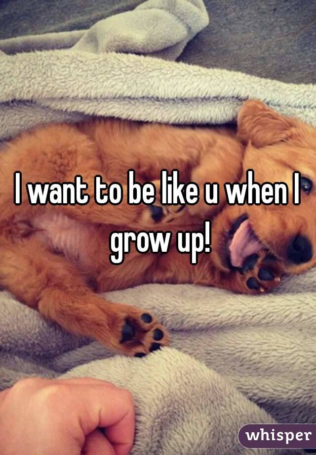 I want to be like u when I grow up!