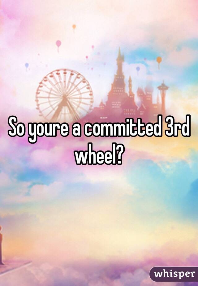 So youre a committed 3rd wheel?