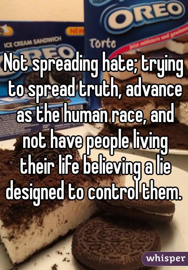 Not spreading hate; trying to spread truth, advance as the human race, and not have people living their life believing a lie designed to control them. 