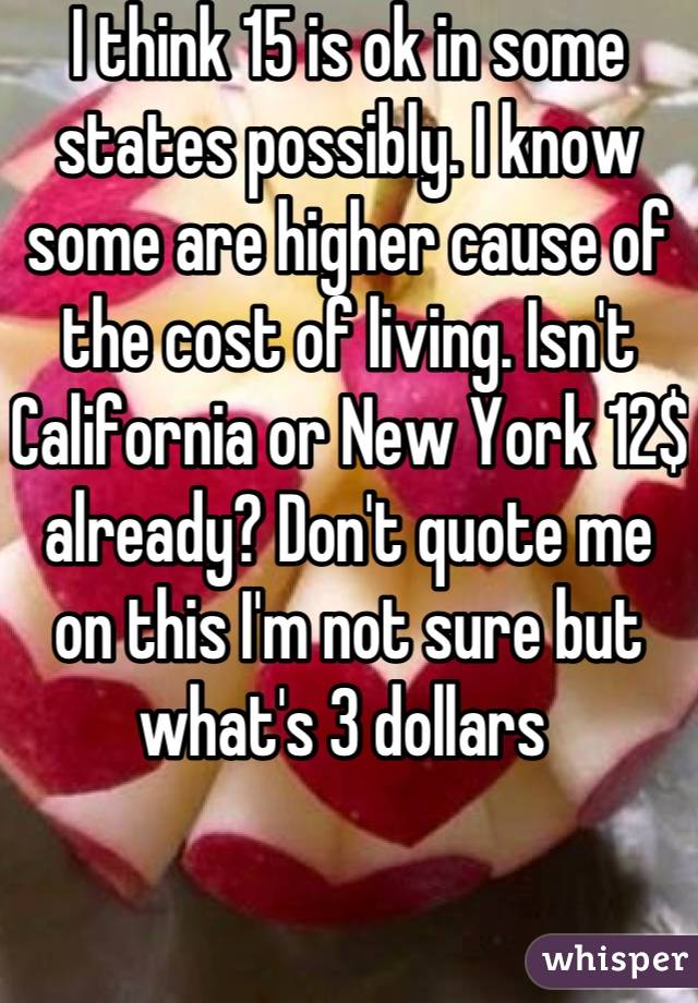 I think 15 is ok in some states possibly. I know some are higher cause of the cost of living. Isn't California or New York 12$ already? Don't quote me on this I'm not sure but what's 3 dollars 