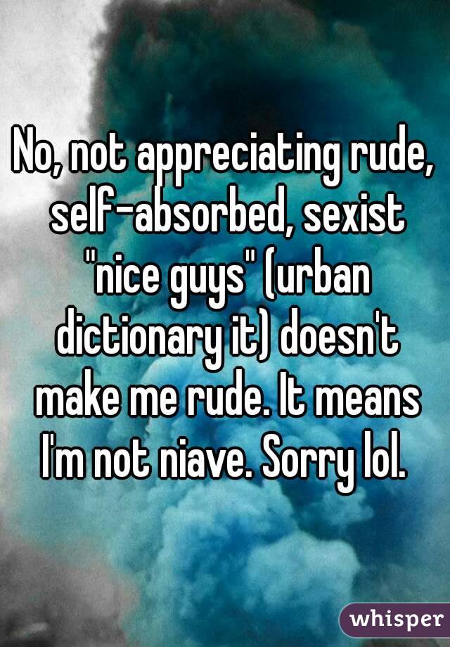 No, not appreciating rude, self-absorbed, sexist "nice guys" (urban dictionary it) doesn't make me rude. It means I'm not niave. Sorry lol. 