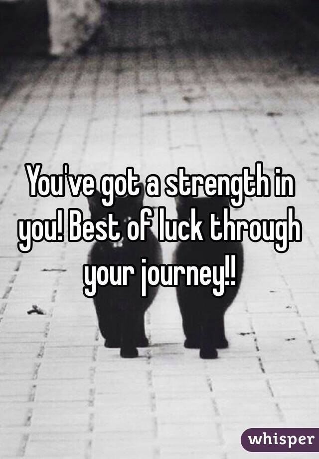 You've got a strength in you! Best of luck through your journey!!