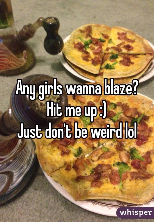 Any girls wanna blaze? 
Hit me up :)
Just don't be weird lol 