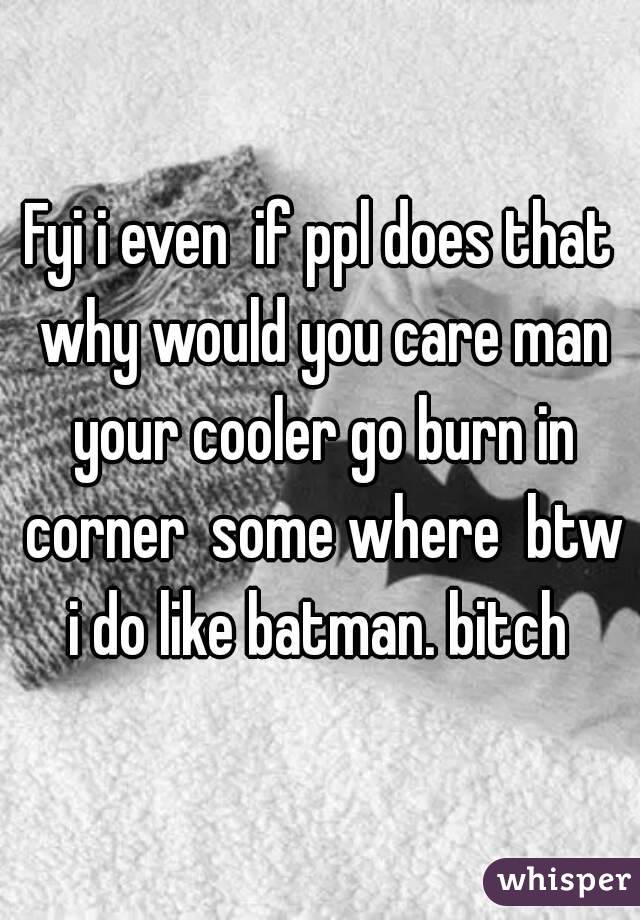 Fyi i even  if ppl does that why would you care man your cooler go burn in corner  some where  btw i do like batman. bitch 