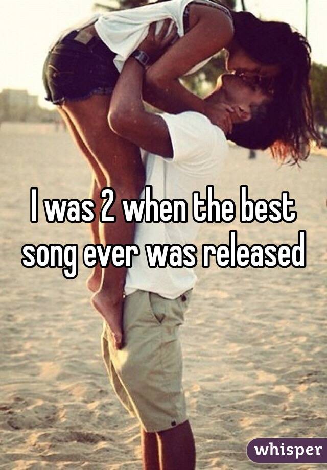 I was 2 when the best song ever was released 