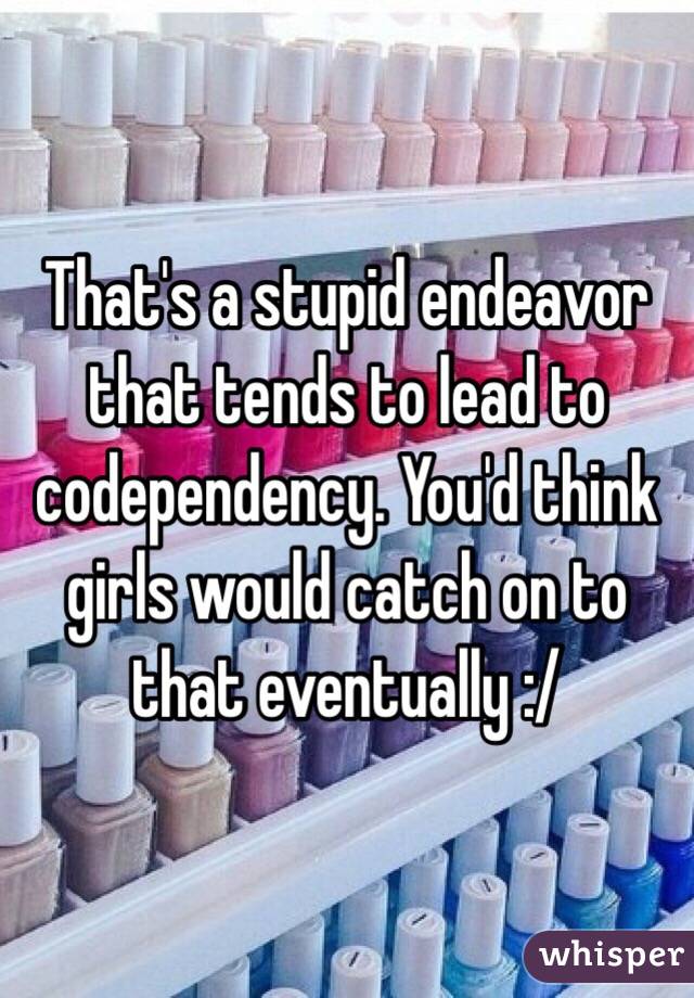 That's a stupid endeavor that tends to lead to codependency. You'd think girls would catch on to that eventually :/