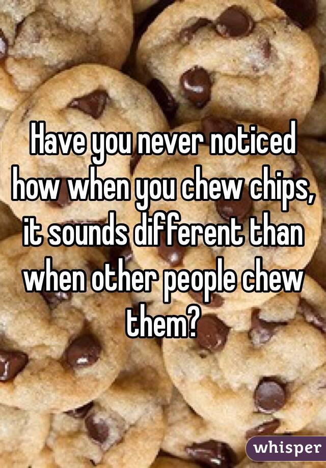 Have you never noticed how when you chew chips, it sounds different than when other people chew them?
