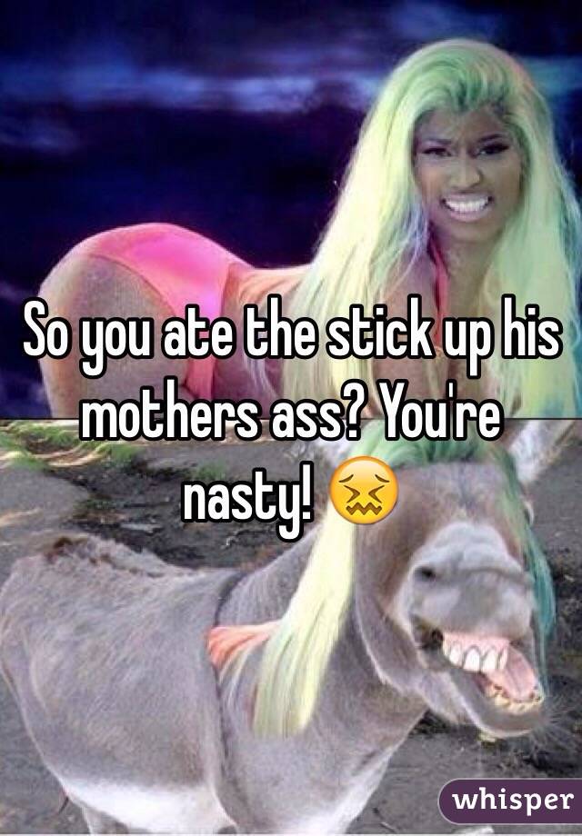 So you ate the stick up his mothers ass? You're nasty! 😖