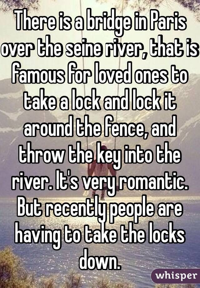 There is a bridge in Paris over the seine river, that is famous for loved ones to take a lock and lock it around the fence, and throw the key into the river. It's very romantic. But recently people are having to take the locks down.