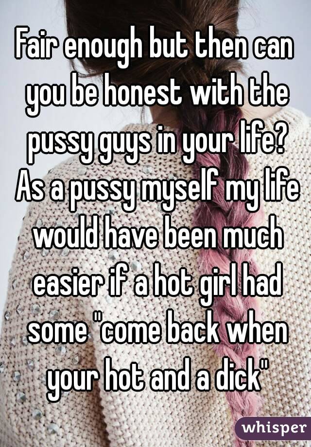 Fair enough but then can you be honest with the pussy guys in your life? As a pussy myself my life would have been much easier if a hot girl had some "come back when your hot and a dick"