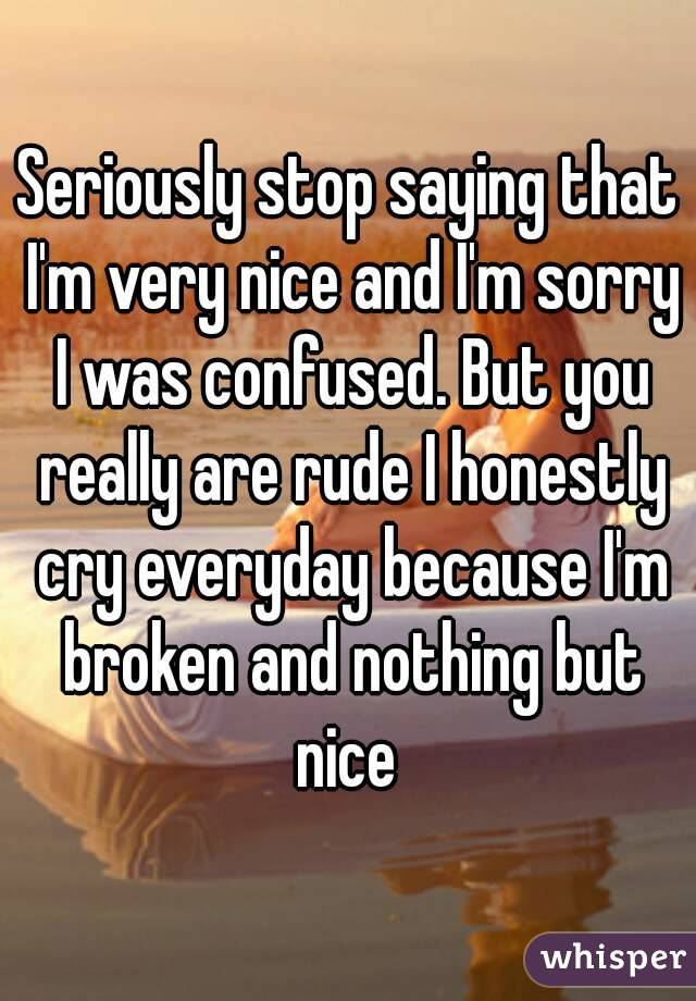 Seriously stop saying that I'm very nice and I'm sorry I was confused. But you really are rude I honestly cry everyday because I'm broken and nothing but nice 