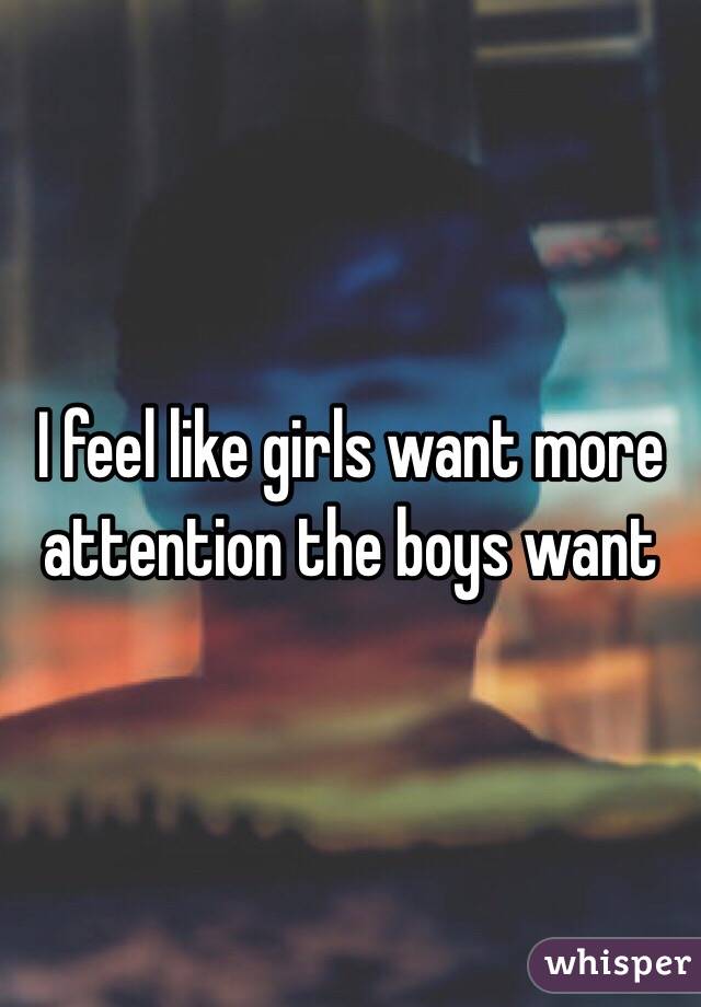 I feel like girls want more attention the boys want 