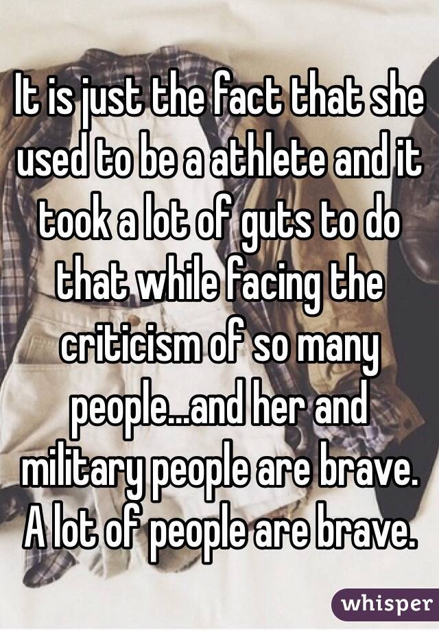 It is just the fact that she used to be a athlete and it took a lot of guts to do that while facing the criticism of so many people...and her and military people are brave. A lot of people are brave. 