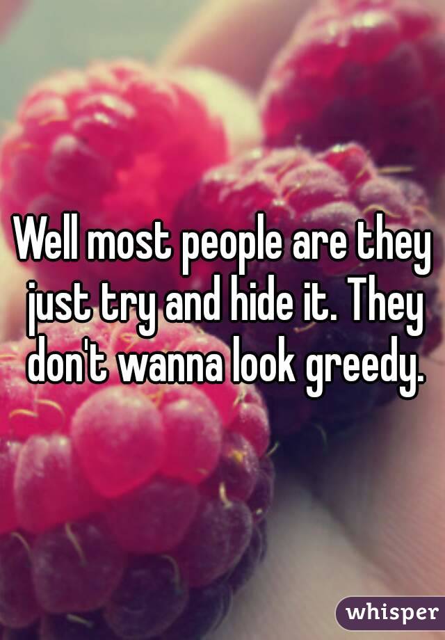 Well most people are they just try and hide it. They don't wanna look greedy.