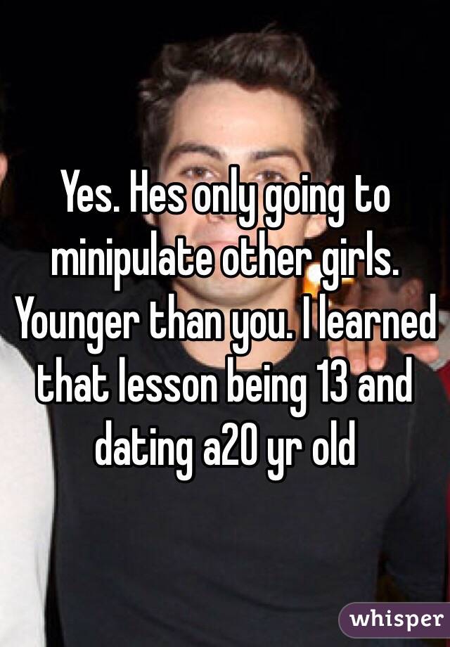 Yes. Hes only going to minipulate other girls. Younger than you. I learned that lesson being 13 and dating a20 yr old