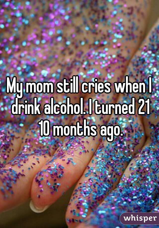 My mom still cries when I drink alcohol. I turned 21 10 months ago.