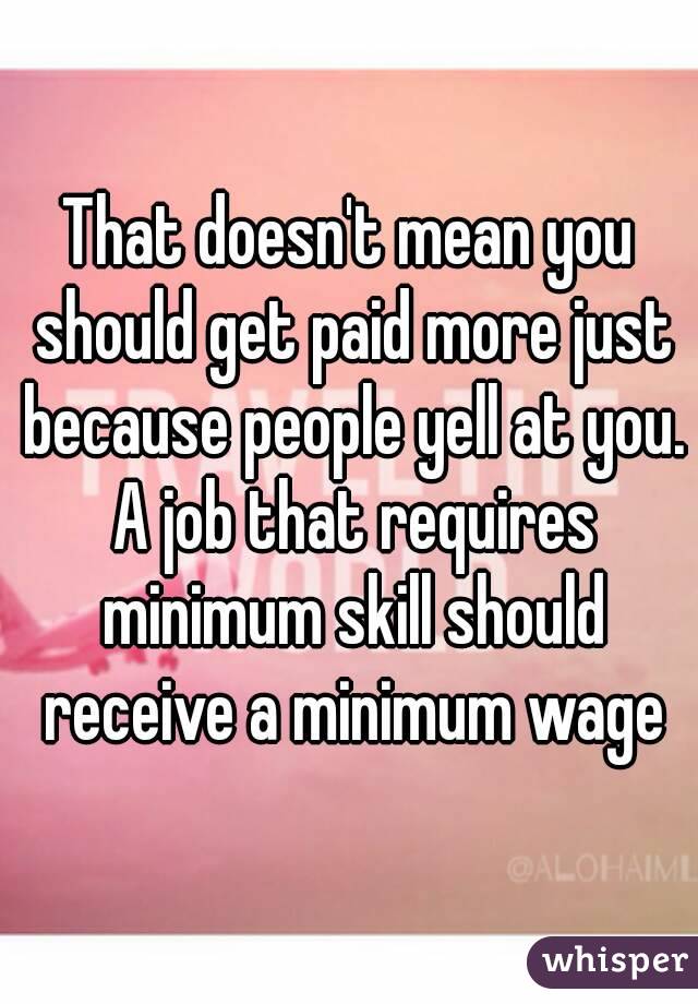 That doesn't mean you should get paid more just because people yell at you. A job that requires minimum skill should receive a minimum wage