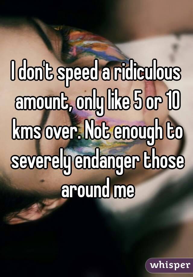 I don't speed a ridiculous amount, only like 5 or 10 kms over. Not enough to severely endanger those around me