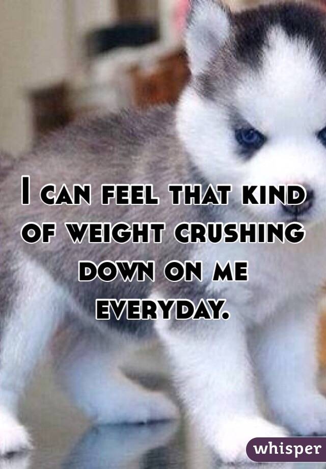 I can feel that kind of weight crushing down on me everyday. 