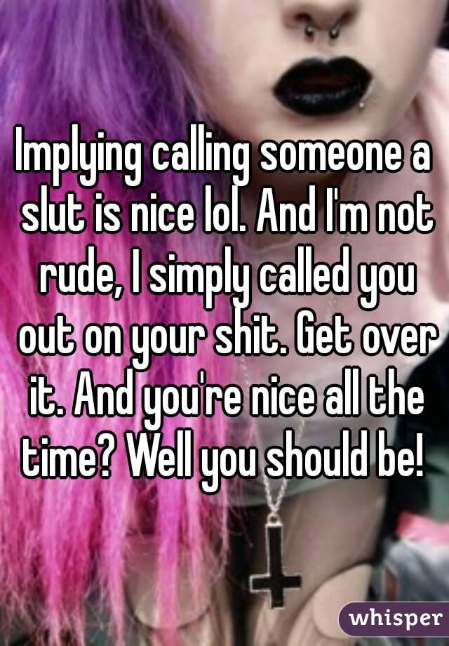 Implying calling someone a slut is nice lol. And I'm not rude, I simply called you out on your shit. Get over it. And you're nice all the time? Well you should be! 