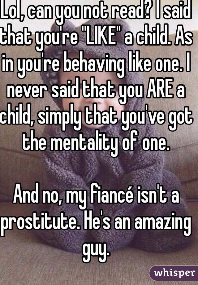 Lol, can you not read? I said that you're "LIKE" a child. As in you're behaving like one. I never said that you ARE a child, simply that you've got the mentality of one. 

And no, my fiancé isn't a prostitute. He's an amazing guy. 