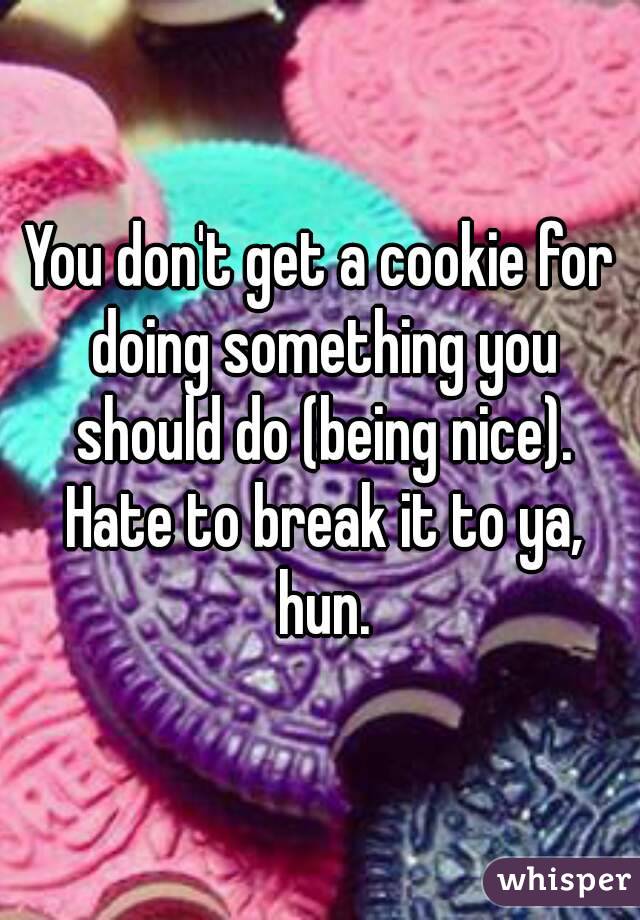 You don't get a cookie for doing something you should do (being nice). Hate to break it to ya, hun.