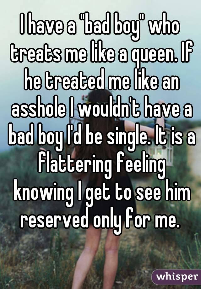 I have a "bad boy" who treats me like a queen. If he treated me like an asshole I wouldn't have a bad boy I'd be single. It is a flattering feeling knowing I get to see him reserved only for me. 