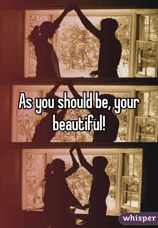 As you should be, your beautiful!