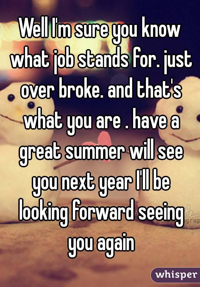 Well I'm sure you know what job stands for. just over broke. and that's what you are . have a great summer will see you next year I'll be looking forward seeing you again