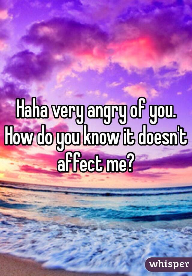 Haha very angry of you. How do you know it doesn't affect me?