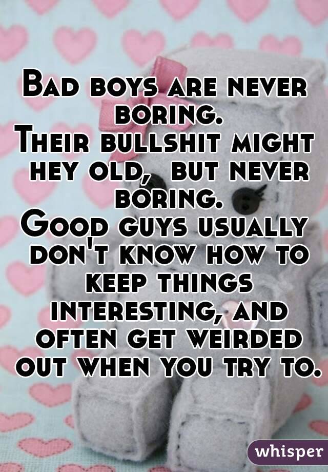 Bad boys are never boring.
Their bullshit might hey old,  but never boring.
Good guys usually don't know how to keep things interesting, and often get weirded out when you try to.