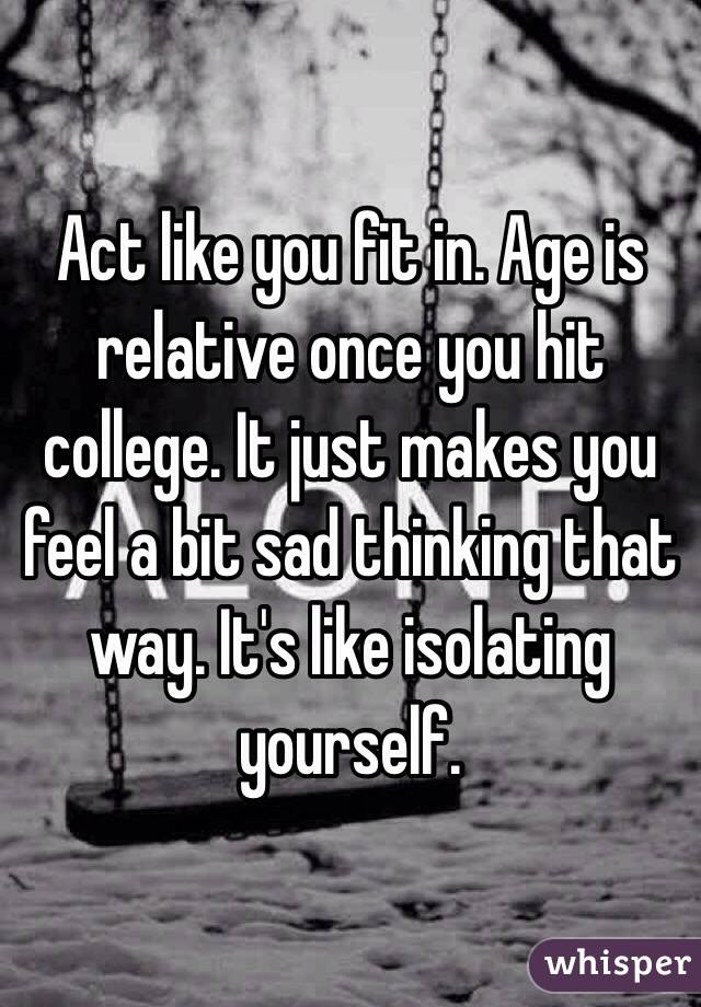 Act like you fit in. Age is relative once you hit college. It just makes you feel a bit sad thinking that way. It's like isolating yourself.