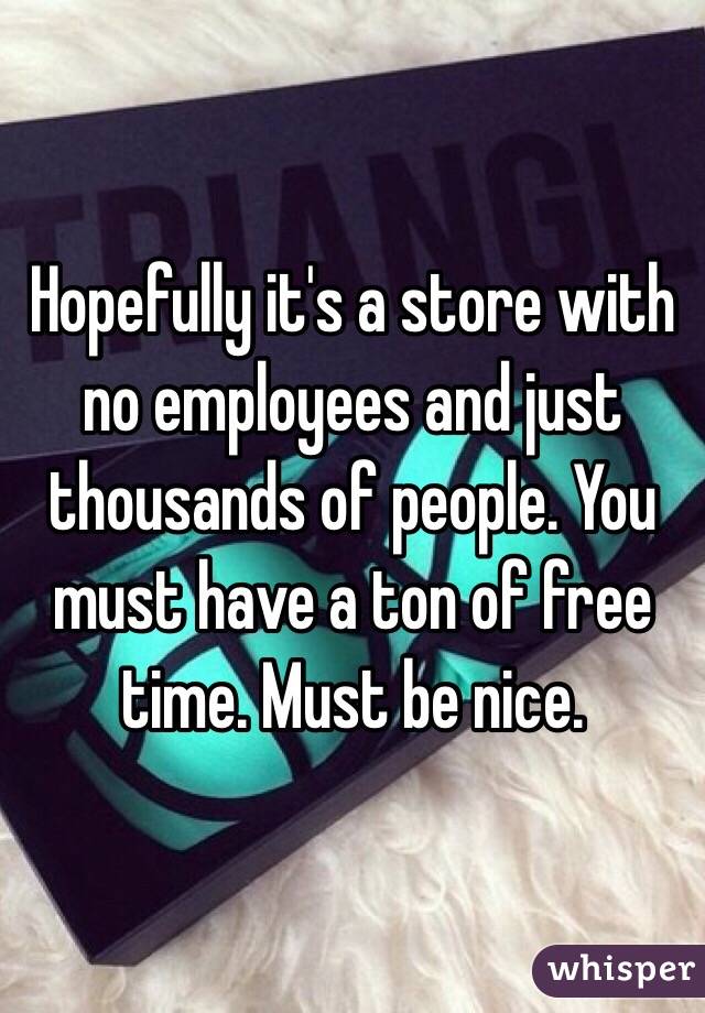 Hopefully it's a store with no employees and just thousands of people. You must have a ton of free time. Must be nice. 