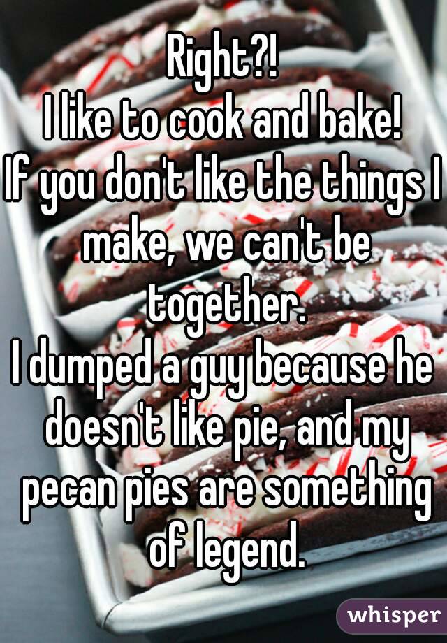 Right?!
I like to cook and bake!
If you don't like the things I make, we can't be together.
I dumped a guy because he doesn't like pie, and my pecan pies are something of legend.