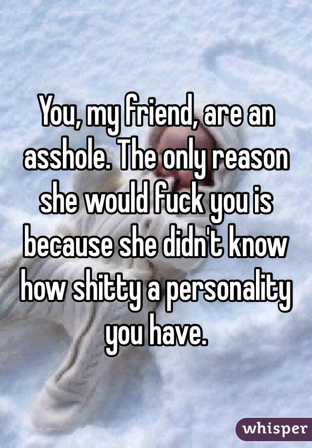 You, my friend, are an asshole. The only reason she would fuck you is because she didn't know how shitty a personality you have. 