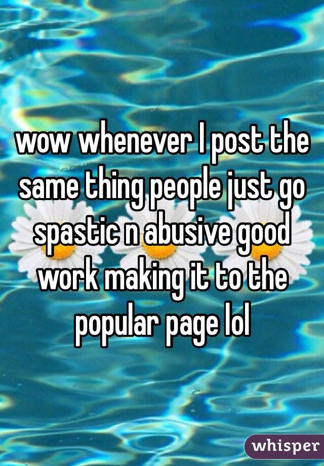 wow whenever I post the same thing people just go spastic n abusive good work making it to the popular page lol