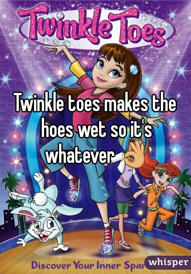 Twinkle toes makes the hoes wet so it's whatever 👌