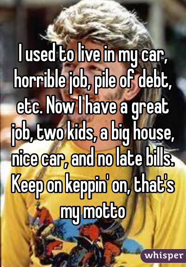 I used to live in my car, horrible job, pile of debt, etc. Now I have a great job, two kids, a big house, nice car, and no late bills. Keep on keppin' on, that's my motto