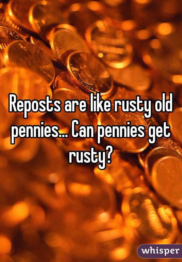 Reposts are like rusty old pennies... Can pennies get rusty?